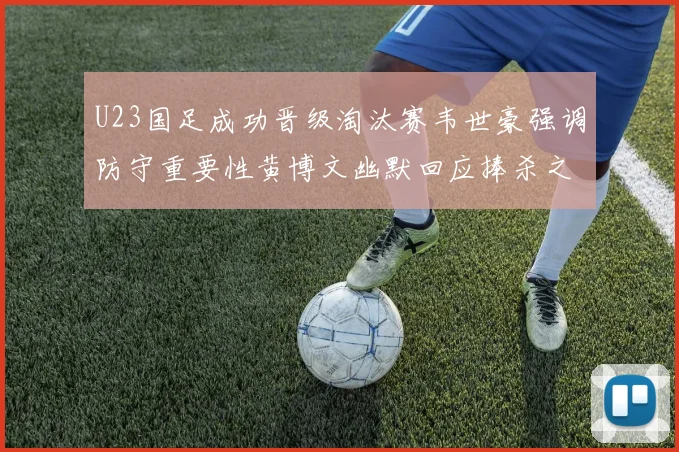 U23国足成功晋级淘汰赛韦世豪强调防守重要性黄博文幽默回应捧杀之说