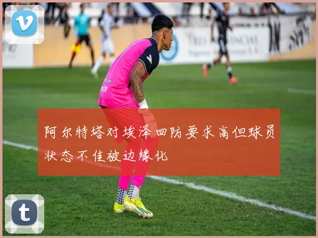 阿尔特塔对埃泽回防要求高但球员状态不佳被边缘化