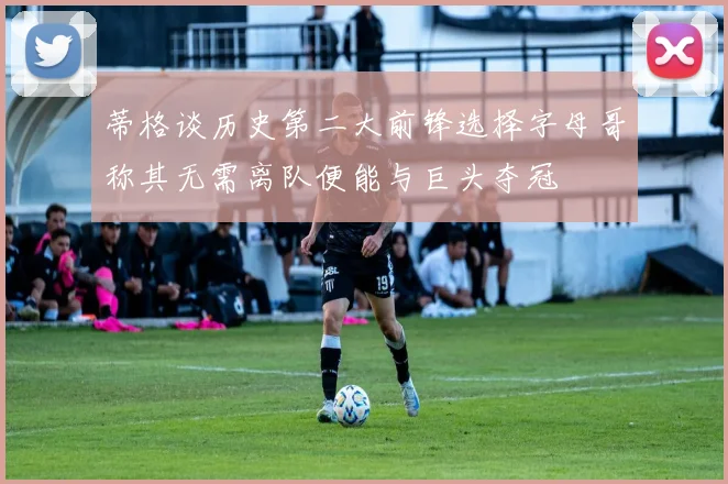 蒂格谈历史第二大前锋选择字母哥称其无需离队便能与巨头夺冠