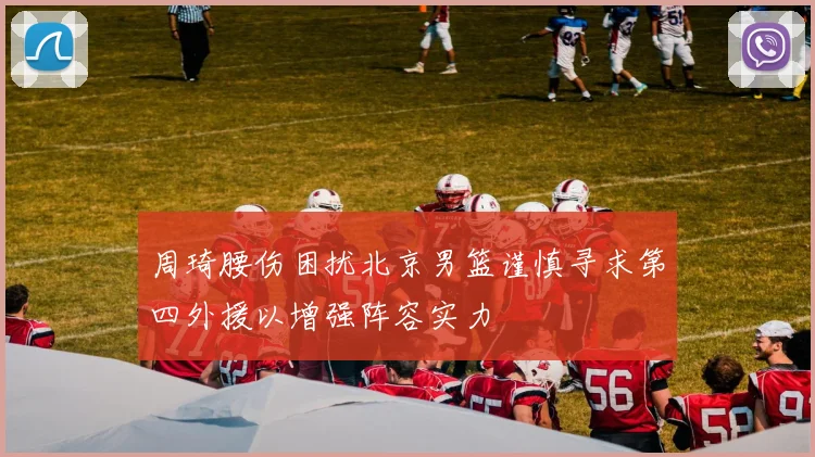 周琦腰伤困扰北京男篮谨慎寻求第四外援以增强阵容实力