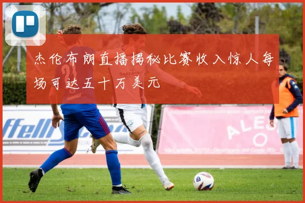 杰伦布朗直播揭秘比赛收入惊人每场可达五十万美元