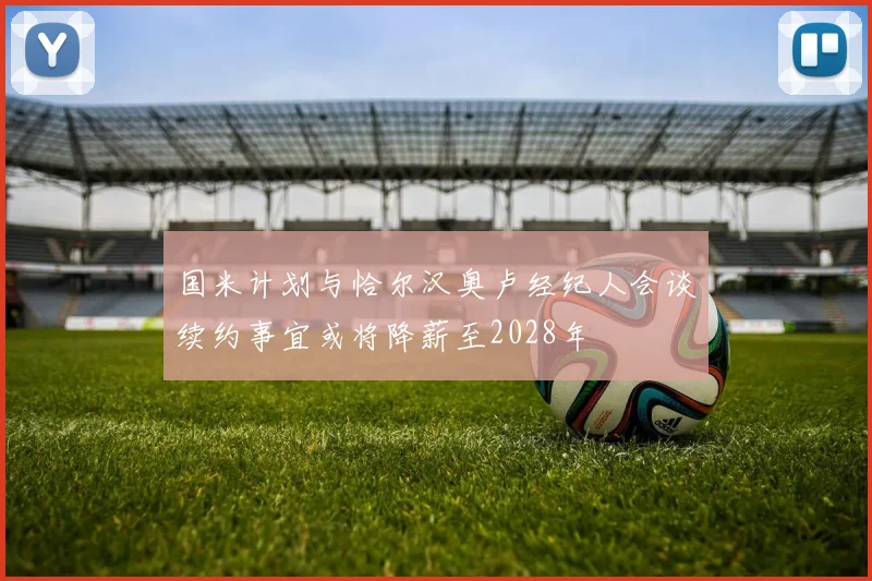 国米计划与恰尔汉奥卢经纪人会谈续约事宜或将降薪至2028年