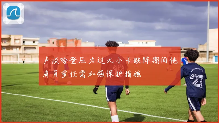 卢谈哈登压力过大小卡缺阵期间他肩负重任需加强保护措施