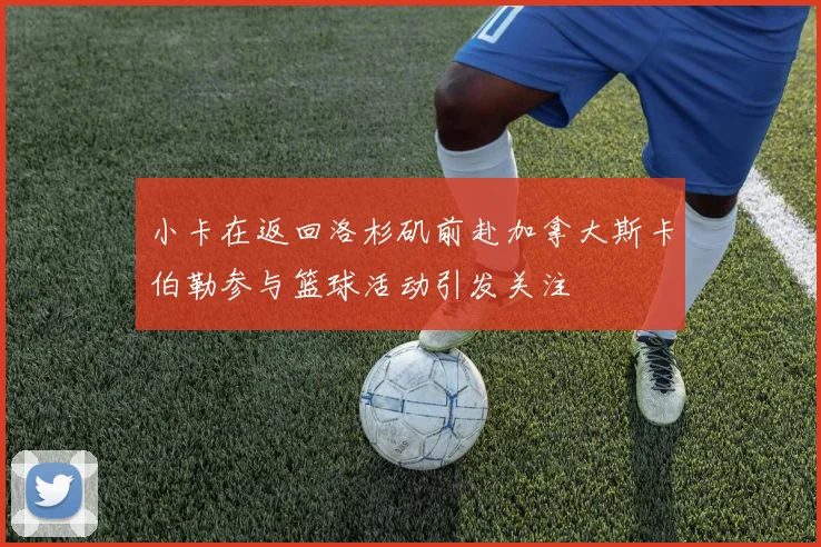 小卡在返回洛杉矶前赴加拿大斯卡伯勒参与篮球活动引发关注