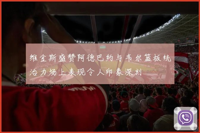 维金斯盛赞阿德巴约与韦尔篮板统治力场上表现令人印象深刻