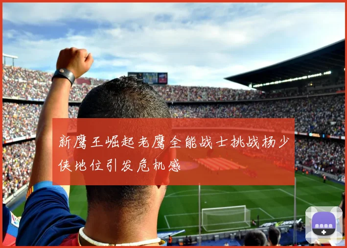 新鹰王崛起老鹰全能战士挑战杨少侠地位引发危机感