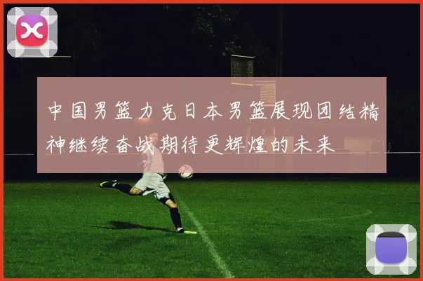 中国男篮力克日本男篮展现团结精神继续奋战期待更辉煌的未来