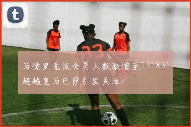 马德里竞技会员人数激增至151831超越皇马巴萨引发关注