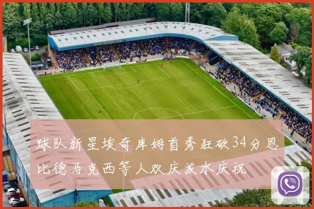 球队新星埃奇库姆首秀狂砍34分恩比德马克西等人欢庆泼水庆祝