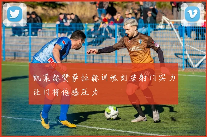 凯莱赫赞萨拉赫训练刻苦射门实力让门将倍感压力