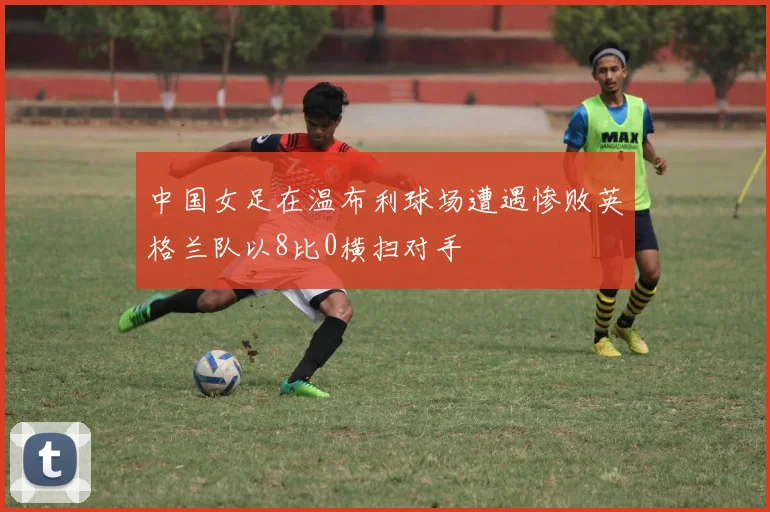 中国女足在温布利球场遭遇惨败英格兰队以8比0横扫对手