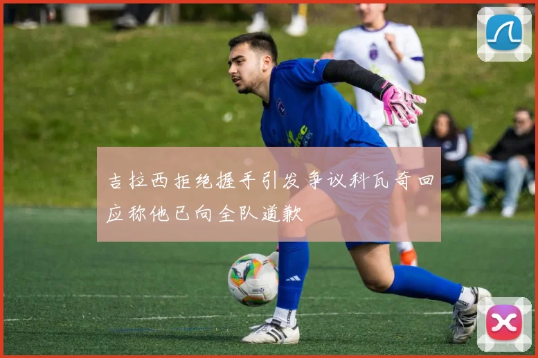 吉拉西拒绝握手引发争议科瓦奇回应称他已向全队道歉