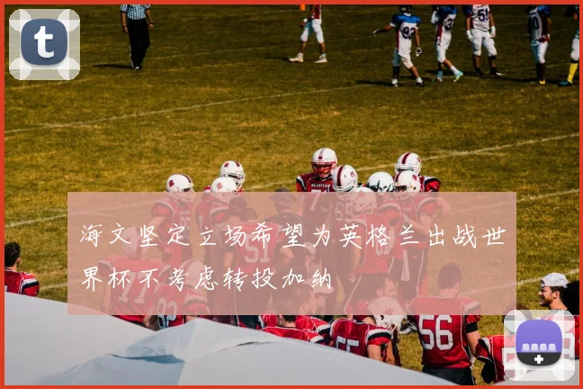 海文坚定立场希望为英格兰出战世界杯不考虑转投加纳