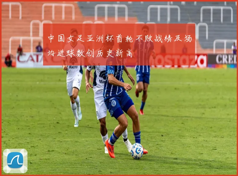 中国女足亚洲杯首轮不败战绩及场均进球数创历史新高