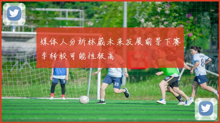 媒体人分析林葳未来发展前景下赛季转校可能性极高
