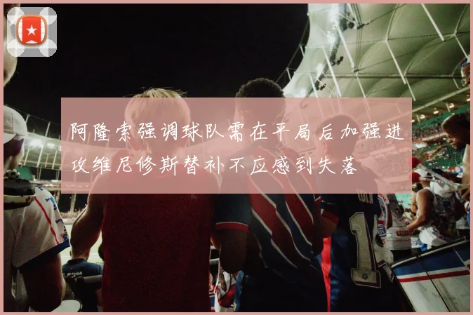 阿隆索强调球队需在平局后加强进攻维尼修斯替补不应感到失落