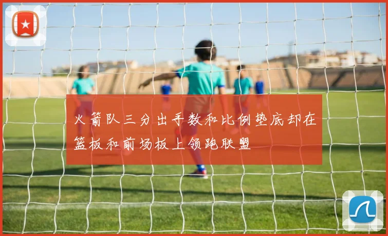 火箭队三分出手数和比例垫底却在篮板和前场板上领跑联盟