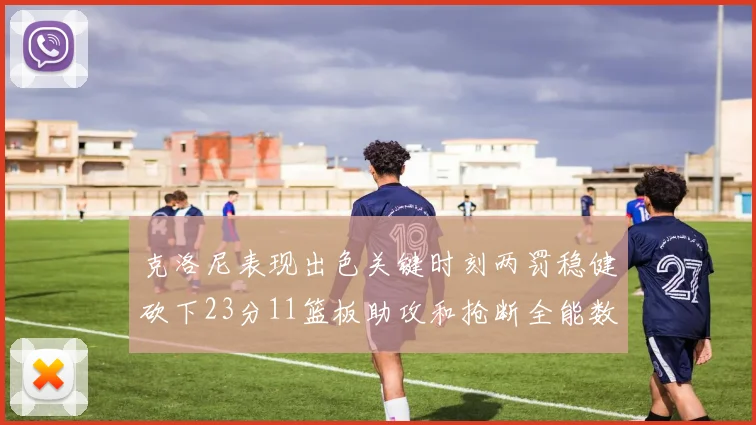 克洛尼表现出色关键时刻两罚稳健砍下23分11篮板助攻和抢断全能数据