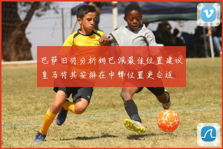 巴萨旧将分析姆巴佩最佳位置建议皇马将其安排在中锋位置更合适
