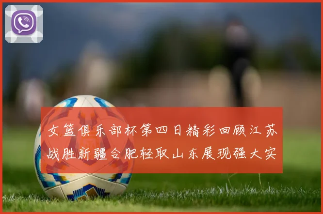 女篮俱乐部杯第四日精彩回顾江苏战胜新疆合肥轻取山东展现强大实力